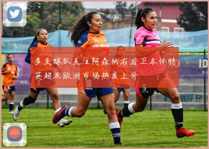 多支球队关注阿森纳右后卫本怀特英超及欧洲市场热度上升