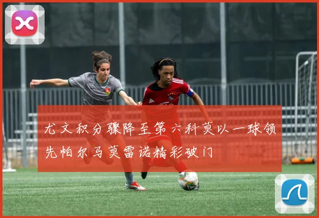 尤文积分骤降至第六科莫以一球领先帕尔马莫雷诺精彩破门