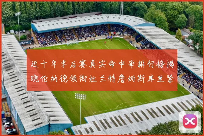 近十年季后赛真实命中率排行榜揭晓伦纳德领衔杜兰特詹姆斯库里紧随其后