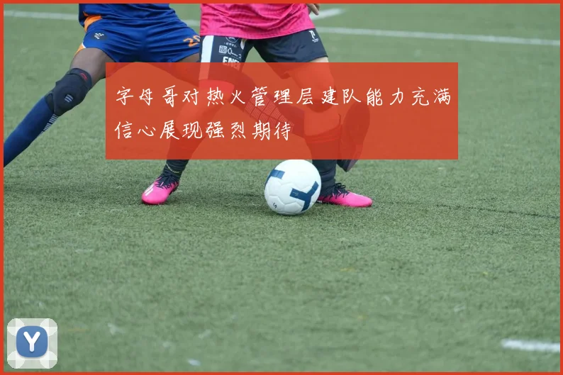 字母哥对热火管理层建队能力充满信心展现强烈期待