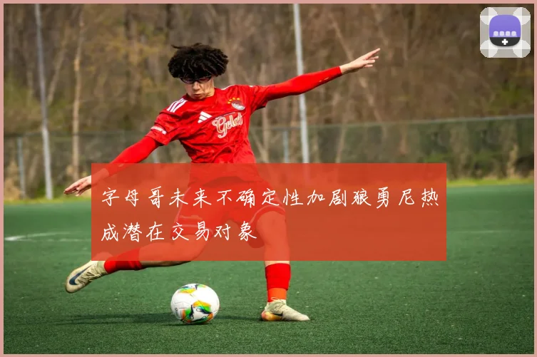 字母哥未来不确定性加剧狼勇尼热成潜在交易对象