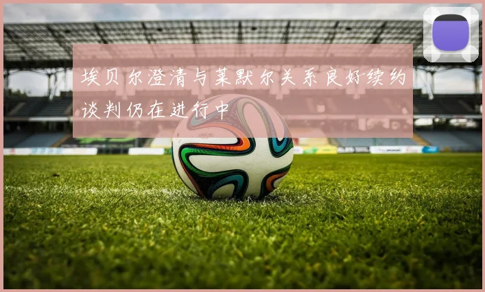 埃贝尔澄清与莱默尔关系良好续约谈判仍在进行中