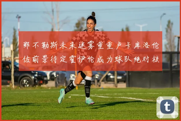 那不勒斯未来迷雾重重卢卡库洛伦佐前景待定霍伊伦成为球队绝对核心