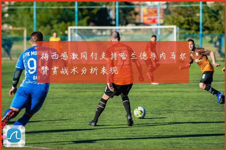 梅西感激同行支持哈兰德与内马尔赞赏战术分析表现