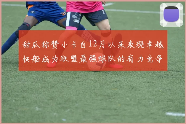 甜瓜称赞小卡自12月以来表现卓越快船成为联盟最强球队的有力竞争者