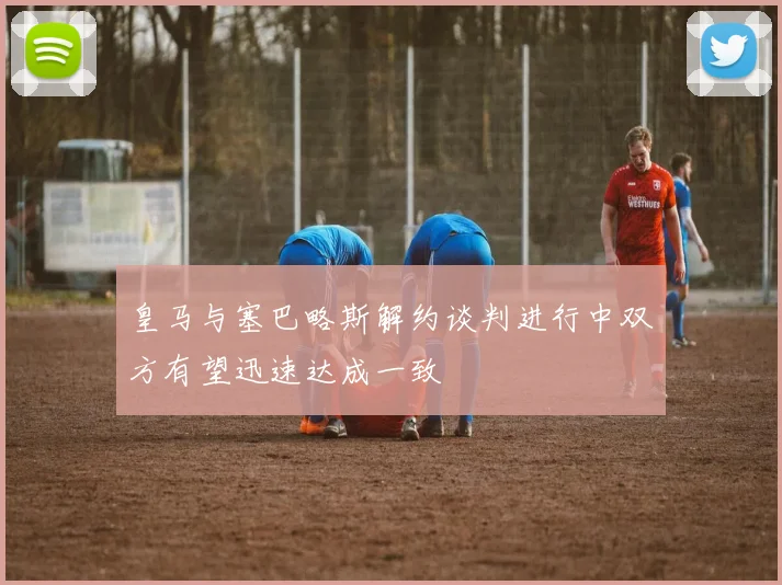 皇马与塞巴略斯解约谈判进行中双方有望迅速达成一致