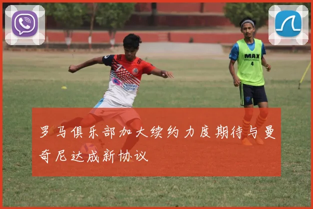 罗马俱乐部加大续约力度期待与曼奇尼达成新协议