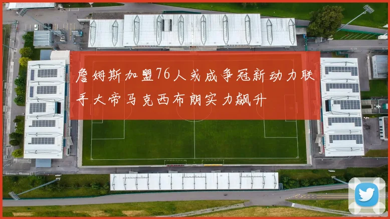 詹姆斯加盟76人或成争冠新动力联手大帝马克西布朗实力飙升
