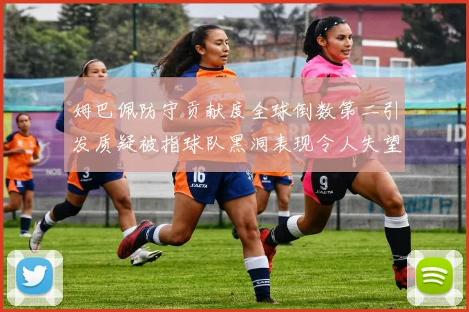 姆巴佩防守贡献度全球倒数第二引发质疑被指球队黑洞表现令人失望