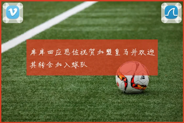 库库回应恩佐祝贺加盟皇马并欢迎其转会加入球队