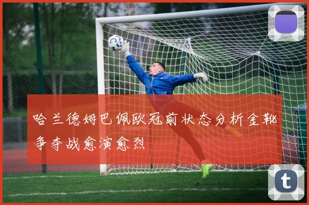 哈兰德姆巴佩欧冠前状态分析金靴争夺战愈演愈烈