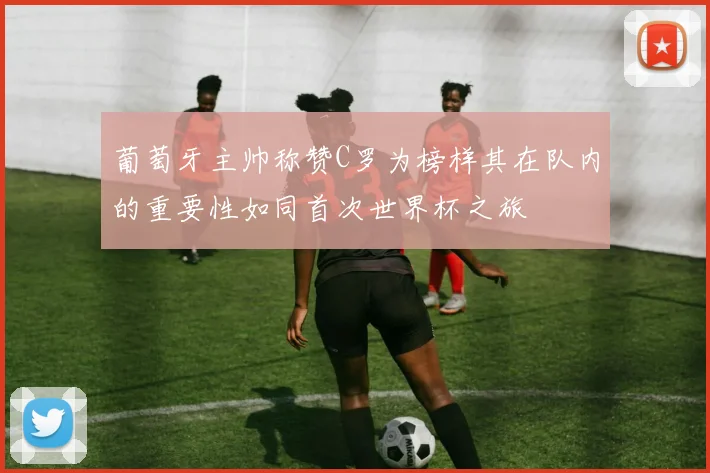 葡萄牙主帅称赞C罗为榜样其在队内的重要性如同首次世界杯之旅