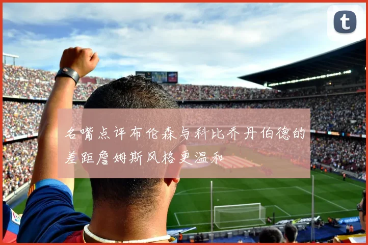 名嘴点评布伦森与科比乔丹伯德的差距詹姆斯风格更温和