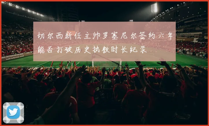 切尔西新任主帅罗塞尼尔签约六年能否打破历史执教时长纪录