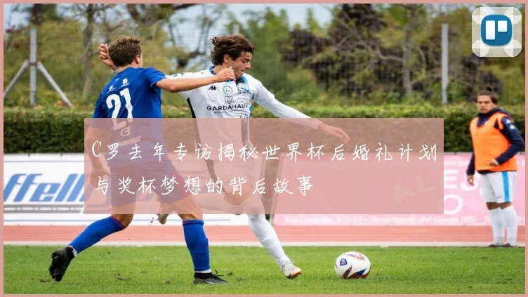 C罗去年专访揭秘世界杯后婚礼计划与奖杯梦想的背后故事