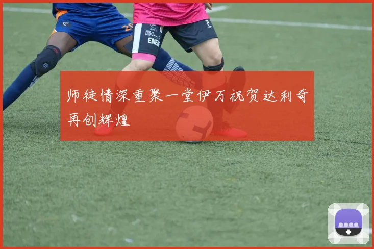 师徒情深重聚一堂伊万祝贺达利奇再创辉煌