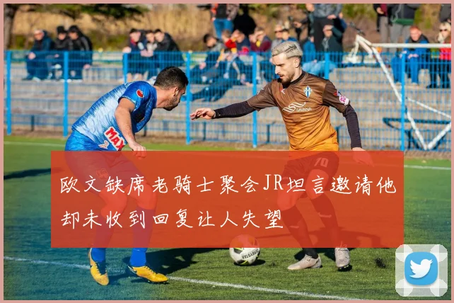 欧文缺席老骑士聚会JR坦言邀请他却未收到回复让人失望