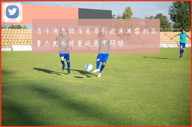 马卡消息称马竞若引进库库雷利亚鲁杰里或将重返意甲踢球