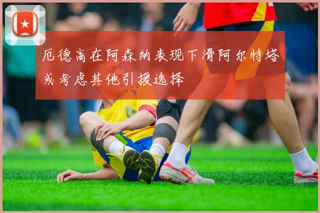 厄德高在阿森纳表现下滑阿尔特塔或考虑其他引援选择