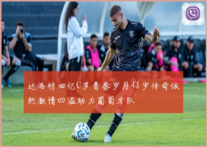 达洛特回忆C罗青春岁月41岁传奇依然激情四溢助力葡萄牙队