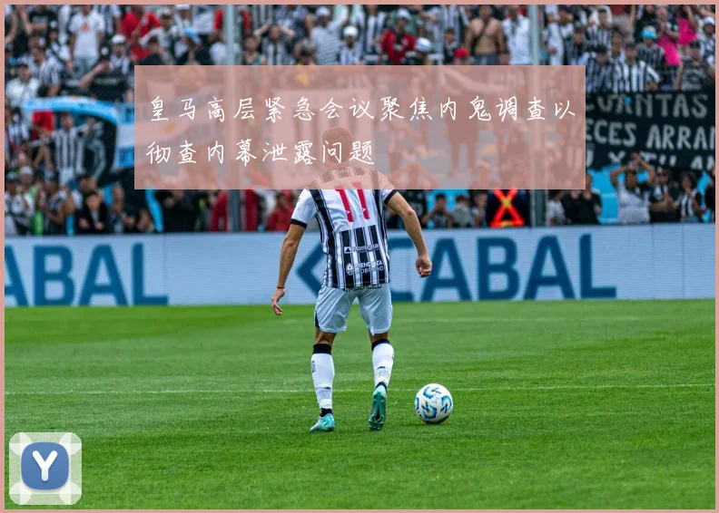 皇马高层紧急会议聚焦内鬼调查以彻查内幕泄露问题