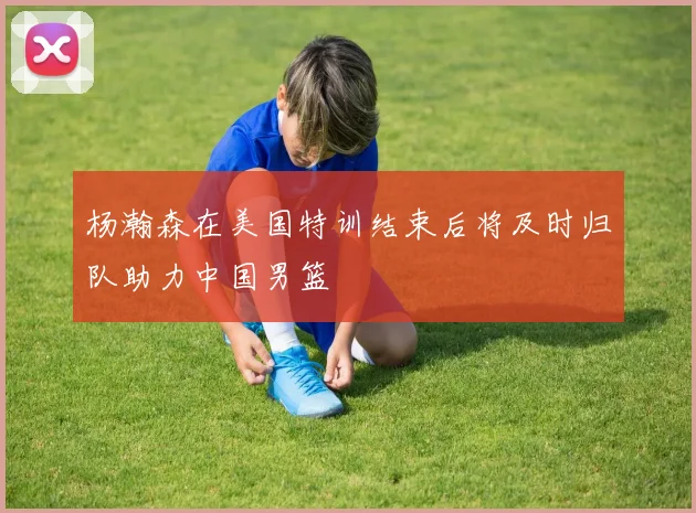 杨瀚森在美国特训结束后将及时归队助力中国男篮
