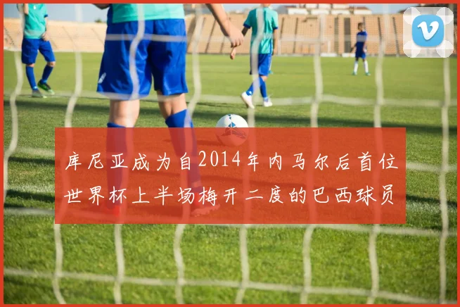 库尼亚成为自2014年内马尔后首位世界杯上半场梅开二度的巴西球员